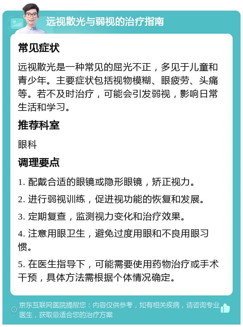 远视散光与弱视的治疗指南 常见症状 远视散光是一种常见的屈光不正，多见于儿童和青少年。主要症状包括视物模糊、眼疲劳、头痛等。若不及时治疗，可能会引发弱视，影响日常生活和学习。 推荐科室 眼科 调理要点 1. 配戴合适的眼镜或隐形眼镜，矫正视力。 2. 进行弱视训练，促进视功能的恢复和发展。 3. 定期复查，监测视力变化和治疗效果。 4. 注意用眼卫生，避免过度用眼和不良用眼习惯。 5. 在医生指导下，可能需要使用药物治疗或手术干预，具体方法需根据个体情况确定。