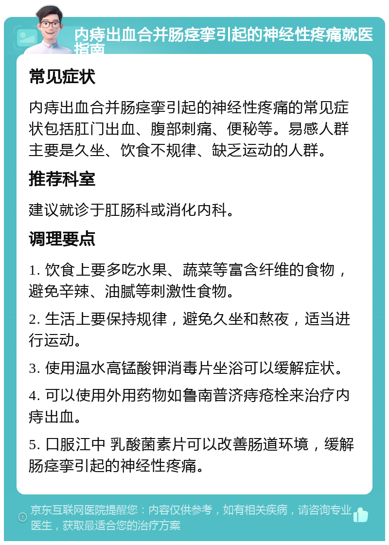 内痔出血合并肠痉挛引起的神经性疼痛就医指南 常见症状 内痔出血合并肠痉挛引起的神经性疼痛的常见症状包括肛门出血、腹部刺痛、便秘等。易感人群主要是久坐、饮食不规律、缺乏运动的人群。 推荐科室 建议就诊于肛肠科或消化内科。 调理要点 1. 饮食上要多吃水果、蔬菜等富含纤维的食物，避免辛辣、油腻等刺激性食物。 2. 生活上要保持规律，避免久坐和熬夜，适当进行运动。 3. 使用温水高锰酸钾消毒片坐浴可以缓解症状。 4. 可以使用外用药物如鲁南普济痔疮栓来治疗内痔出血。 5. 口服江中 乳酸菌素片可以改善肠道环境，缓解肠痉挛引起的神经性疼痛。