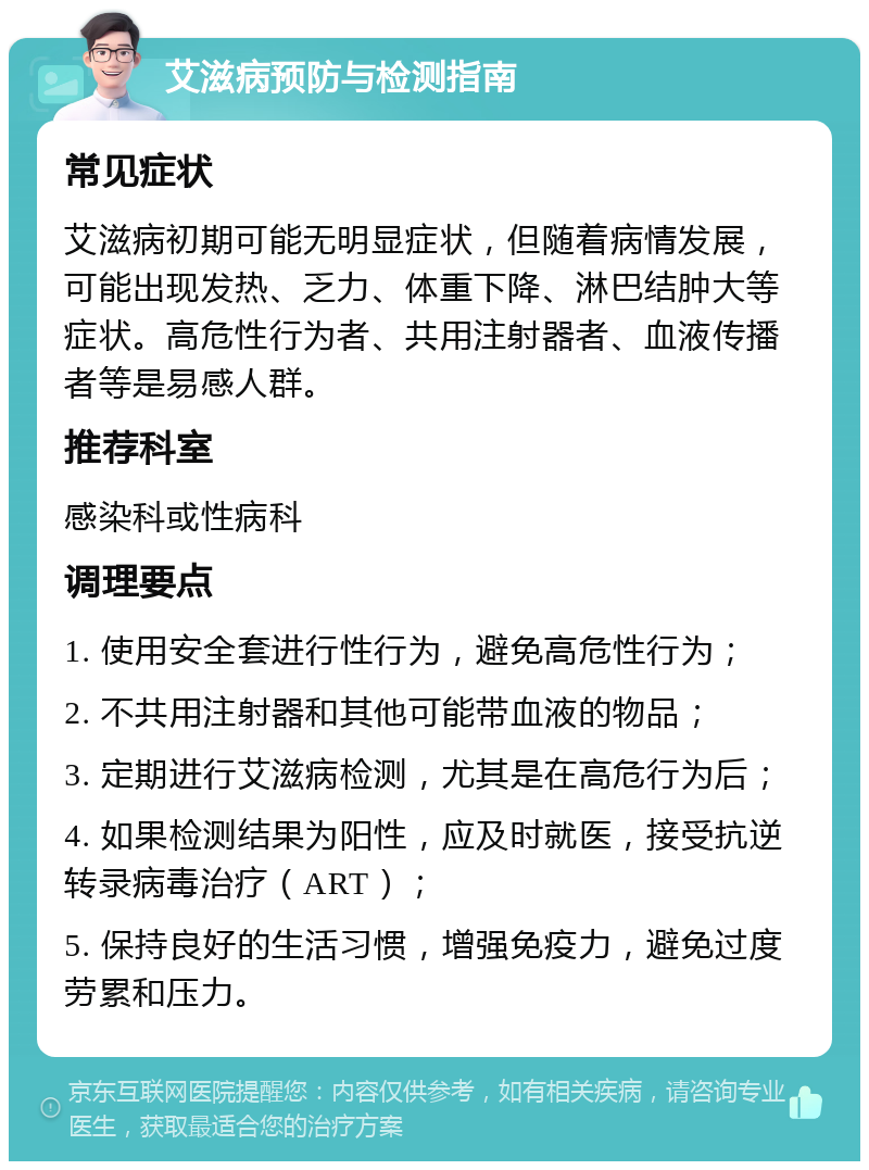 艾滋病预防与检测指南 常见症状 艾滋病初期可能无明显症状，但随着病情发展，可能出现发热、乏力、体重下降、淋巴结肿大等症状。高危性行为者、共用注射器者、血液传播者等是易感人群。 推荐科室 感染科或性病科 调理要点 1. 使用安全套进行性行为，避免高危性行为； 2. 不共用注射器和其他可能带血液的物品； 3. 定期进行艾滋病检测，尤其是在高危行为后； 4. 如果检测结果为阳性，应及时就医，接受抗逆转录病毒治疗（ART）； 5. 保持良好的生活习惯，增强免疫力，避免过度劳累和压力。