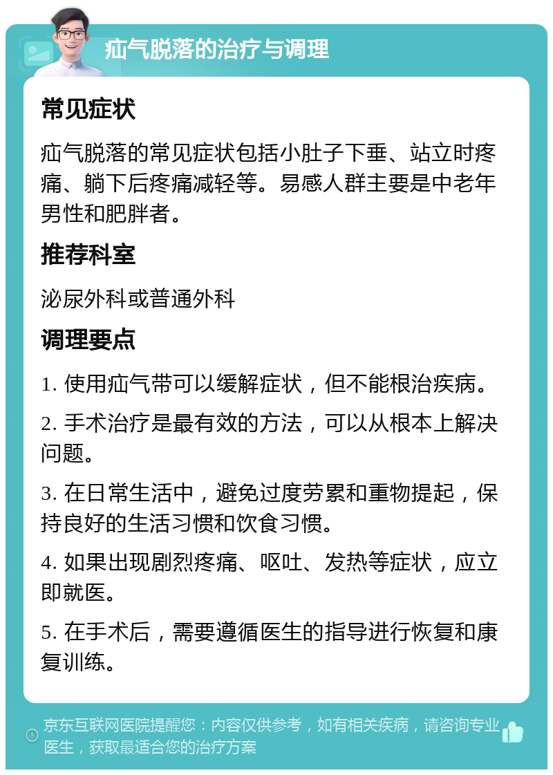 疝气脱落的治疗与调理 常见症状 疝气脱落的常见症状包括小肚子下垂、站立时疼痛、躺下后疼痛减轻等。易感人群主要是中老年男性和肥胖者。 推荐科室 泌尿外科或普通外科 调理要点 1. 使用疝气带可以缓解症状，但不能根治疾病。 2. 手术治疗是最有效的方法，可以从根本上解决问题。 3. 在日常生活中，避免过度劳累和重物提起，保持良好的生活习惯和饮食习惯。 4. 如果出现剧烈疼痛、呕吐、发热等症状，应立即就医。 5. 在手术后，需要遵循医生的指导进行恢复和康复训练。