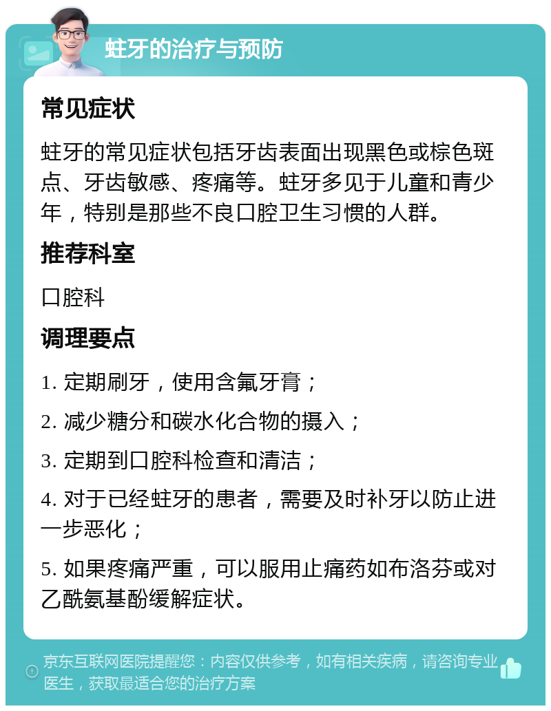 蛀牙的治疗与预防 常见症状 蛀牙的常见症状包括牙齿表面出现黑色或棕色斑点、牙齿敏感、疼痛等。蛀牙多见于儿童和青少年，特别是那些不良口腔卫生习惯的人群。 推荐科室 口腔科 调理要点 1. 定期刷牙，使用含氟牙膏； 2. 减少糖分和碳水化合物的摄入； 3. 定期到口腔科检查和清洁； 4. 对于已经蛀牙的患者，需要及时补牙以防止进一步恶化； 5. 如果疼痛严重，可以服用止痛药如布洛芬或对乙酰氨基酚缓解症状。