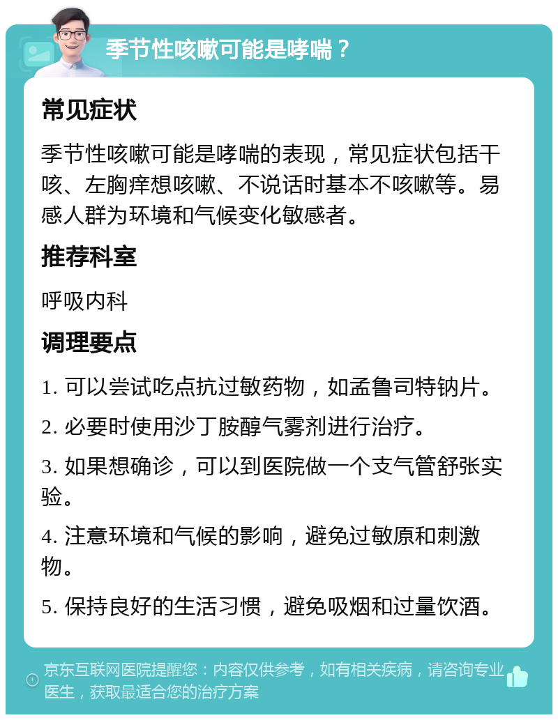 季节性咳嗽可能是哮喘？ 常见症状 季节性咳嗽可能是哮喘的表现，常见症状包括干咳、左胸痒想咳嗽、不说话时基本不咳嗽等。易感人群为环境和气候变化敏感者。 推荐科室 呼吸内科 调理要点 1. 可以尝试吃点抗过敏药物，如孟鲁司特钠片。 2. 必要时使用沙丁胺醇气雾剂进行治疗。 3. 如果想确诊，可以到医院做一个支气管舒张实验。 4. 注意环境和气候的影响，避免过敏原和刺激物。 5. 保持良好的生活习惯，避免吸烟和过量饮酒。