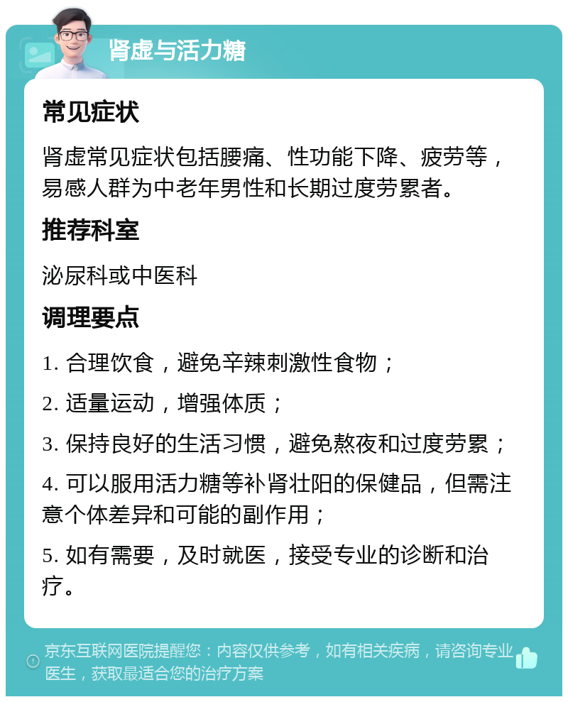 肾虚与活力糖 常见症状 肾虚常见症状包括腰痛、性功能下降、疲劳等，易感人群为中老年男性和长期过度劳累者。 推荐科室 泌尿科或中医科 调理要点 1. 合理饮食，避免辛辣刺激性食物； 2. 适量运动，增强体质； 3. 保持良好的生活习惯，避免熬夜和过度劳累； 4. 可以服用活力糖等补肾壮阳的保健品，但需注意个体差异和可能的副作用； 5. 如有需要，及时就医，接受专业的诊断和治疗。