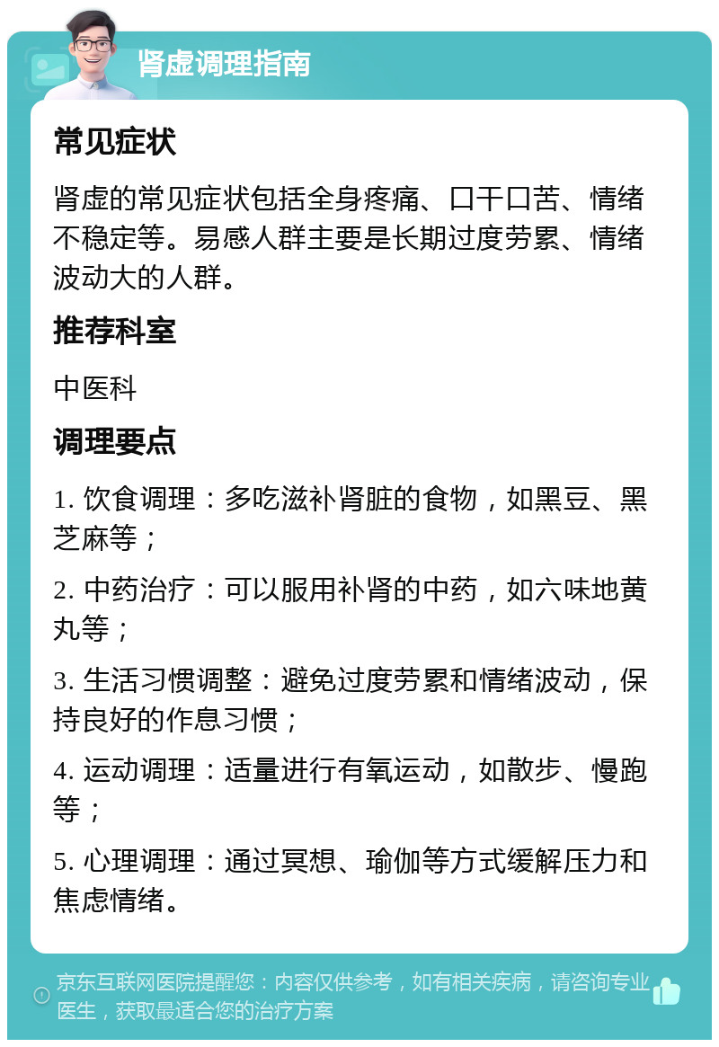 肾虚调理指南 常见症状 肾虚的常见症状包括全身疼痛、口干口苦、情绪不稳定等。易感人群主要是长期过度劳累、情绪波动大的人群。 推荐科室 中医科 调理要点 1. 饮食调理：多吃滋补肾脏的食物，如黑豆、黑芝麻等； 2. 中药治疗：可以服用补肾的中药，如六味地黄丸等； 3. 生活习惯调整：避免过度劳累和情绪波动，保持良好的作息习惯； 4. 运动调理：适量进行有氧运动，如散步、慢跑等； 5. 心理调理：通过冥想、瑜伽等方式缓解压力和焦虑情绪。