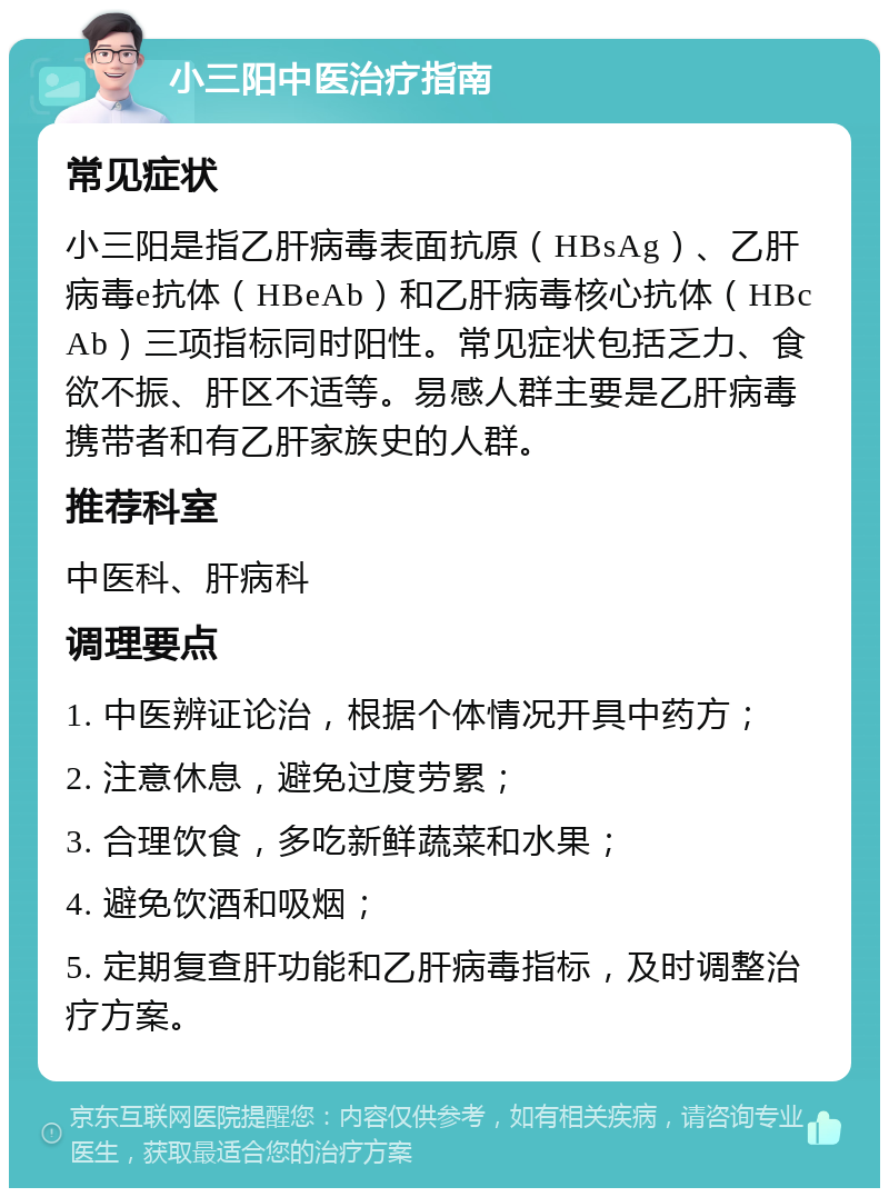 小三阳中医治疗指南 常见症状 小三阳是指乙肝病毒表面抗原（HBsAg）、乙肝病毒e抗体（HBeAb）和乙肝病毒核心抗体（HBcAb）三项指标同时阳性。常见症状包括乏力、食欲不振、肝区不适等。易感人群主要是乙肝病毒携带者和有乙肝家族史的人群。 推荐科室 中医科、肝病科 调理要点 1. 中医辨证论治，根据个体情况开具中药方； 2. 注意休息，避免过度劳累； 3. 合理饮食，多吃新鲜蔬菜和水果； 4. 避免饮酒和吸烟； 5. 定期复查肝功能和乙肝病毒指标，及时调整治疗方案。