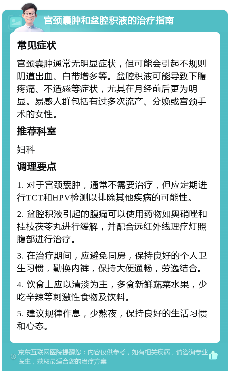 宫颈囊肿和盆腔积液的治疗指南 常见症状 宫颈囊肿通常无明显症状，但可能会引起不规则阴道出血、白带增多等。盆腔积液可能导致下腹疼痛、不适感等症状，尤其在月经前后更为明显。易感人群包括有过多次流产、分娩或宫颈手术的女性。 推荐科室 妇科 调理要点 1. 对于宫颈囊肿，通常不需要治疗，但应定期进行TCT和HPV检测以排除其他疾病的可能性。 2. 盆腔积液引起的腹痛可以使用药物如奥硝唑和桂枝茯苓丸进行缓解，并配合远红外线理疗灯照腹部进行治疗。 3. 在治疗期间，应避免同房，保持良好的个人卫生习惯，勤换内裤，保持大便通畅，劳逸结合。 4. 饮食上应以清淡为主，多食新鲜蔬菜水果，少吃辛辣等刺激性食物及饮料。 5. 建议规律作息，少熬夜，保持良好的生活习惯和心态。