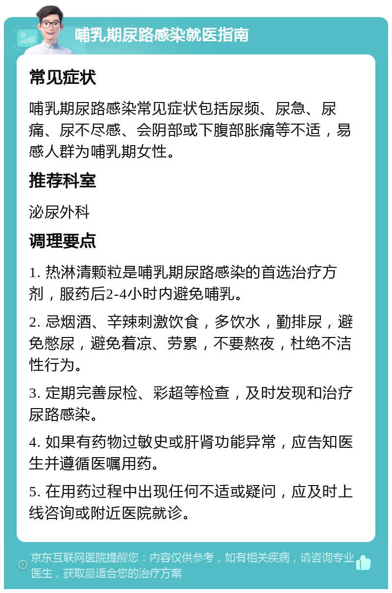 哺乳期尿路感染就医指南 常见症状 哺乳期尿路感染常见症状包括尿频、尿急、尿痛、尿不尽感、会阴部或下腹部胀痛等不适，易感人群为哺乳期女性。 推荐科室 泌尿外科 调理要点 1. 热淋清颗粒是哺乳期尿路感染的首选治疗方剂，服药后2-4小时内避免哺乳。 2. 忌烟酒、辛辣刺激饮食，多饮水，勤排尿，避免憋尿，避免着凉、劳累，不要熬夜，杜绝不洁性行为。 3. 定期完善尿检、彩超等检查，及时发现和治疗尿路感染。 4. 如果有药物过敏史或肝肾功能异常，应告知医生并遵循医嘱用药。 5. 在用药过程中出现任何不适或疑问，应及时上线咨询或附近医院就诊。