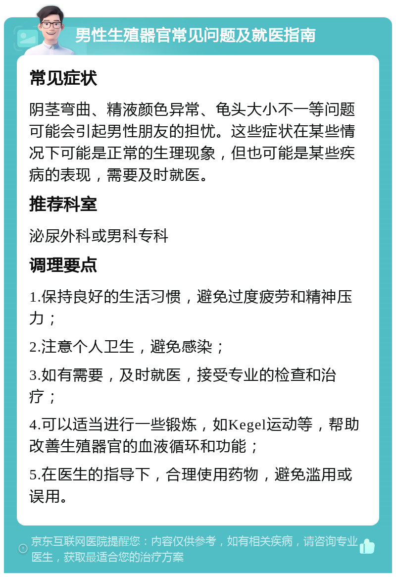 男性生殖器官常见问题及就医指南 常见症状 阴茎弯曲、精液颜色异常、龟头大小不一等问题可能会引起男性朋友的担忧。这些症状在某些情况下可能是正常的生理现象，但也可能是某些疾病的表现，需要及时就医。 推荐科室 泌尿外科或男科专科 调理要点 1.保持良好的生活习惯，避免过度疲劳和精神压力； 2.注意个人卫生，避免感染； 3.如有需要，及时就医，接受专业的检查和治疗； 4.可以适当进行一些锻炼，如Kegel运动等，帮助改善生殖器官的血液循环和功能； 5.在医生的指导下，合理使用药物，避免滥用或误用。