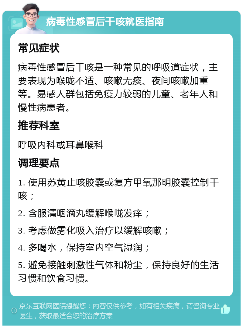 病毒性感冒后干咳就医指南 常见症状 病毒性感冒后干咳是一种常见的呼吸道症状，主要表现为喉咙不适、咳嗽无痰、夜间咳嗽加重等。易感人群包括免疫力较弱的儿童、老年人和慢性病患者。 推荐科室 呼吸内科或耳鼻喉科 调理要点 1. 使用苏黄止咳胶囊或复方甲氧那明胶囊控制干咳； 2. 含服清咽滴丸缓解喉咙发痒； 3. 考虑做雾化吸入治疗以缓解咳嗽； 4. 多喝水，保持室内空气湿润； 5. 避免接触刺激性气体和粉尘，保持良好的生活习惯和饮食习惯。