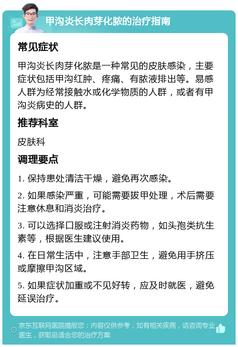 甲沟炎长肉芽化脓的治疗指南 常见症状 甲沟炎长肉芽化脓是一种常见的皮肤感染，主要症状包括甲沟红肿、疼痛、有脓液排出等。易感人群为经常接触水或化学物质的人群，或者有甲沟炎病史的人群。 推荐科室 皮肤科 调理要点 1. 保持患处清洁干燥，避免再次感染。 2. 如果感染严重，可能需要拔甲处理，术后需要注意休息和消炎治疗。 3. 可以选择口服或注射消炎药物，如头孢类抗生素等，根据医生建议使用。 4. 在日常生活中，注意手部卫生，避免用手挤压或摩擦甲沟区域。 5. 如果症状加重或不见好转，应及时就医，避免延误治疗。