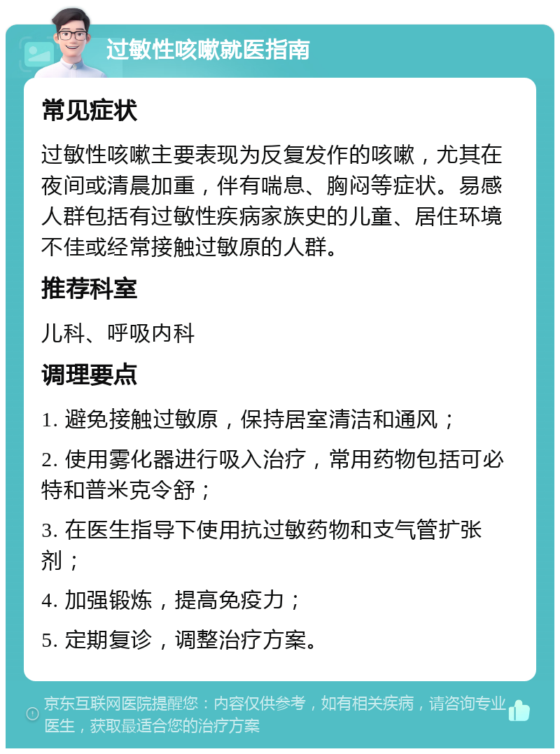 过敏性咳嗽就医指南 常见症状 过敏性咳嗽主要表现为反复发作的咳嗽，尤其在夜间或清晨加重，伴有喘息、胸闷等症状。易感人群包括有过敏性疾病家族史的儿童、居住环境不佳或经常接触过敏原的人群。 推荐科室 儿科、呼吸内科 调理要点 1. 避免接触过敏原，保持居室清洁和通风； 2. 使用雾化器进行吸入治疗，常用药物包括可必特和普米克令舒； 3. 在医生指导下使用抗过敏药物和支气管扩张剂； 4. 加强锻炼，提高免疫力； 5. 定期复诊，调整治疗方案。