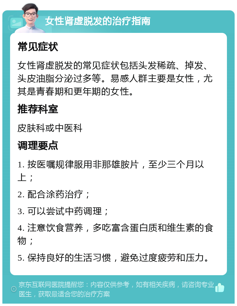 女性肾虚脱发的治疗指南 常见症状 女性肾虚脱发的常见症状包括头发稀疏、掉发、头皮油脂分泌过多等。易感人群主要是女性，尤其是青春期和更年期的女性。 推荐科室 皮肤科或中医科 调理要点 1. 按医嘱规律服用非那雄胺片，至少三个月以上； 2. 配合涂药治疗； 3. 可以尝试中药调理； 4. 注意饮食营养，多吃富含蛋白质和维生素的食物； 5. 保持良好的生活习惯，避免过度疲劳和压力。