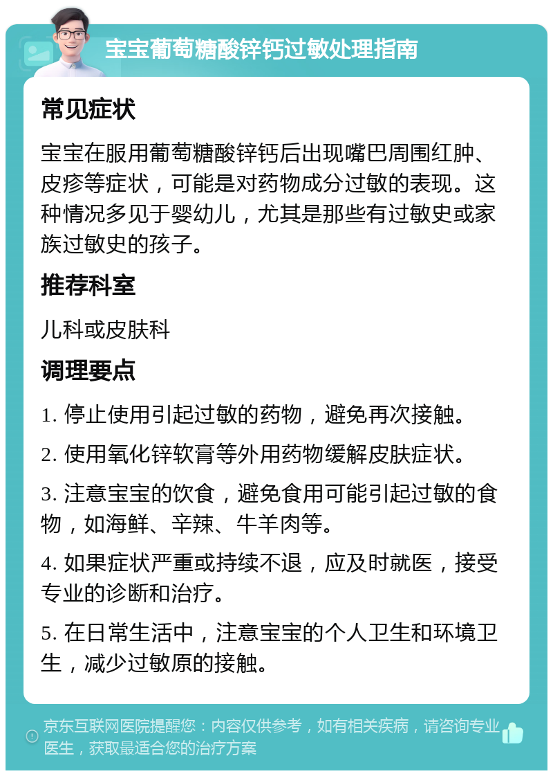 宝宝葡萄糖酸锌钙过敏处理指南 常见症状 宝宝在服用葡萄糖酸锌钙后出现嘴巴周围红肿、皮疹等症状，可能是对药物成分过敏的表现。这种情况多见于婴幼儿，尤其是那些有过敏史或家族过敏史的孩子。 推荐科室 儿科或皮肤科 调理要点 1. 停止使用引起过敏的药物，避免再次接触。 2. 使用氧化锌软膏等外用药物缓解皮肤症状。 3. 注意宝宝的饮食，避免食用可能引起过敏的食物，如海鲜、辛辣、牛羊肉等。 4. 如果症状严重或持续不退，应及时就医，接受专业的诊断和治疗。 5. 在日常生活中，注意宝宝的个人卫生和环境卫生，减少过敏原的接触。