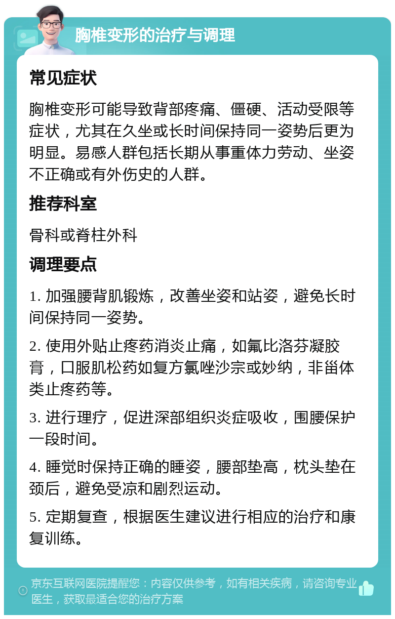 胸椎变形的治疗与调理 常见症状 胸椎变形可能导致背部疼痛、僵硬、活动受限等症状，尤其在久坐或长时间保持同一姿势后更为明显。易感人群包括长期从事重体力劳动、坐姿不正确或有外伤史的人群。 推荐科室 骨科或脊柱外科 调理要点 1. 加强腰背肌锻炼，改善坐姿和站姿，避免长时间保持同一姿势。 2. 使用外贴止疼药消炎止痛，如氟比洛芬凝胶膏，口服肌松药如复方氯唑沙宗或妙纳，非甾体类止疼药等。 3. 进行理疗，促进深部组织炎症吸收，围腰保护一段时间。 4. 睡觉时保持正确的睡姿，腰部垫高，枕头垫在颈后，避免受凉和剧烈运动。 5. 定期复查，根据医生建议进行相应的治疗和康复训练。