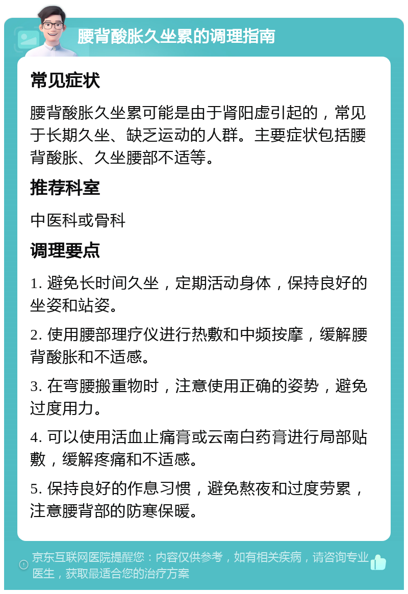 腰背酸胀久坐累的调理指南 常见症状 腰背酸胀久坐累可能是由于肾阳虚引起的，常见于长期久坐、缺乏运动的人群。主要症状包括腰背酸胀、久坐腰部不适等。 推荐科室 中医科或骨科 调理要点 1. 避免长时间久坐，定期活动身体，保持良好的坐姿和站姿。 2. 使用腰部理疗仪进行热敷和中频按摩，缓解腰背酸胀和不适感。 3. 在弯腰搬重物时，注意使用正确的姿势，避免过度用力。 4. 可以使用活血止痛膏或云南白药膏进行局部贴敷，缓解疼痛和不适感。 5. 保持良好的作息习惯，避免熬夜和过度劳累，注意腰背部的防寒保暖。