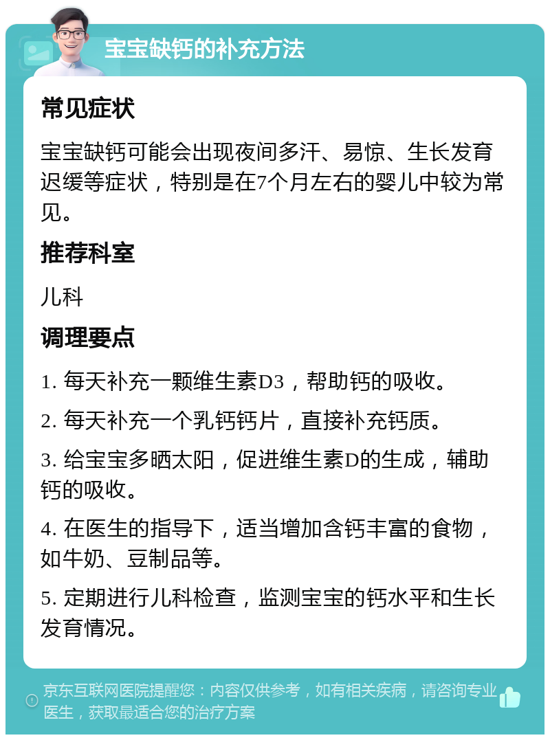 宝宝缺钙的补充方法 常见症状 宝宝缺钙可能会出现夜间多汗、易惊、生长发育迟缓等症状，特别是在7个月左右的婴儿中较为常见。 推荐科室 儿科 调理要点 1. 每天补充一颗维生素D3，帮助钙的吸收。 2. 每天补充一个乳钙钙片，直接补充钙质。 3. 给宝宝多晒太阳，促进维生素D的生成，辅助钙的吸收。 4. 在医生的指导下，适当增加含钙丰富的食物，如牛奶、豆制品等。 5. 定期进行儿科检查，监测宝宝的钙水平和生长发育情况。