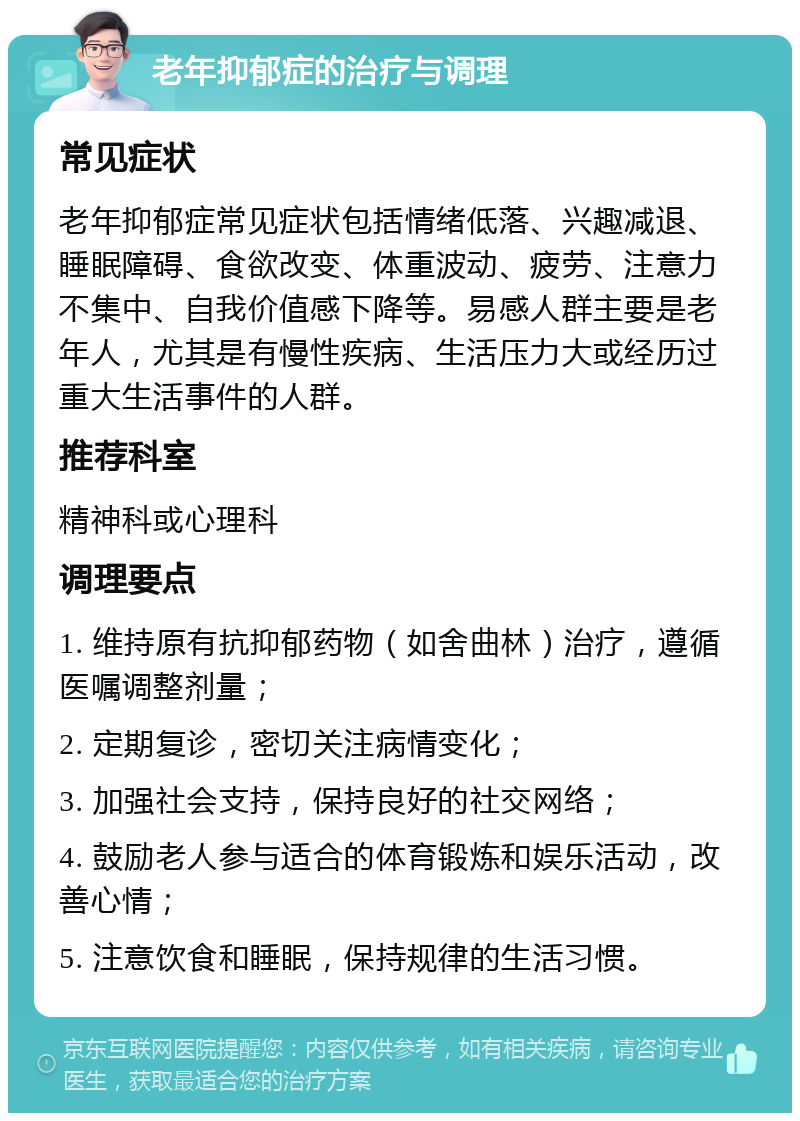 老年抑郁症的治疗与调理 常见症状 老年抑郁症常见症状包括情绪低落、兴趣减退、睡眠障碍、食欲改变、体重波动、疲劳、注意力不集中、自我价值感下降等。易感人群主要是老年人，尤其是有慢性疾病、生活压力大或经历过重大生活事件的人群。 推荐科室 精神科或心理科 调理要点 1. 维持原有抗抑郁药物（如舍曲林）治疗，遵循医嘱调整剂量； 2. 定期复诊，密切关注病情变化； 3. 加强社会支持，保持良好的社交网络； 4. 鼓励老人参与适合的体育锻炼和娱乐活动，改善心情； 5. 注意饮食和睡眠，保持规律的生活习惯。