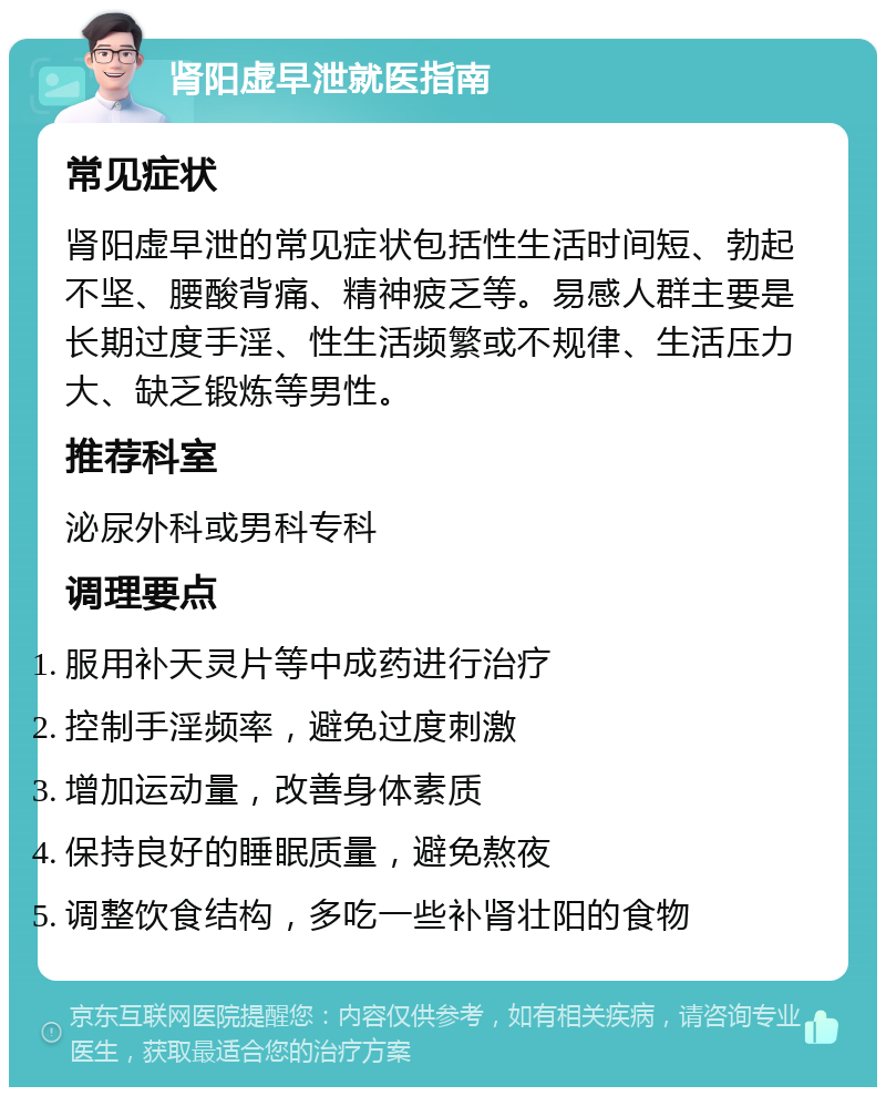 肾阳虚早泄就医指南 常见症状 肾阳虚早泄的常见症状包括性生活时间短、勃起不坚、腰酸背痛、精神疲乏等。易感人群主要是长期过度手淫、性生活频繁或不规律、生活压力大、缺乏锻炼等男性。 推荐科室 泌尿外科或男科专科 调理要点 服用补天灵片等中成药进行治疗 控制手淫频率，避免过度刺激 增加运动量，改善身体素质 保持良好的睡眠质量，避免熬夜 调整饮食结构，多吃一些补肾壮阳的食物