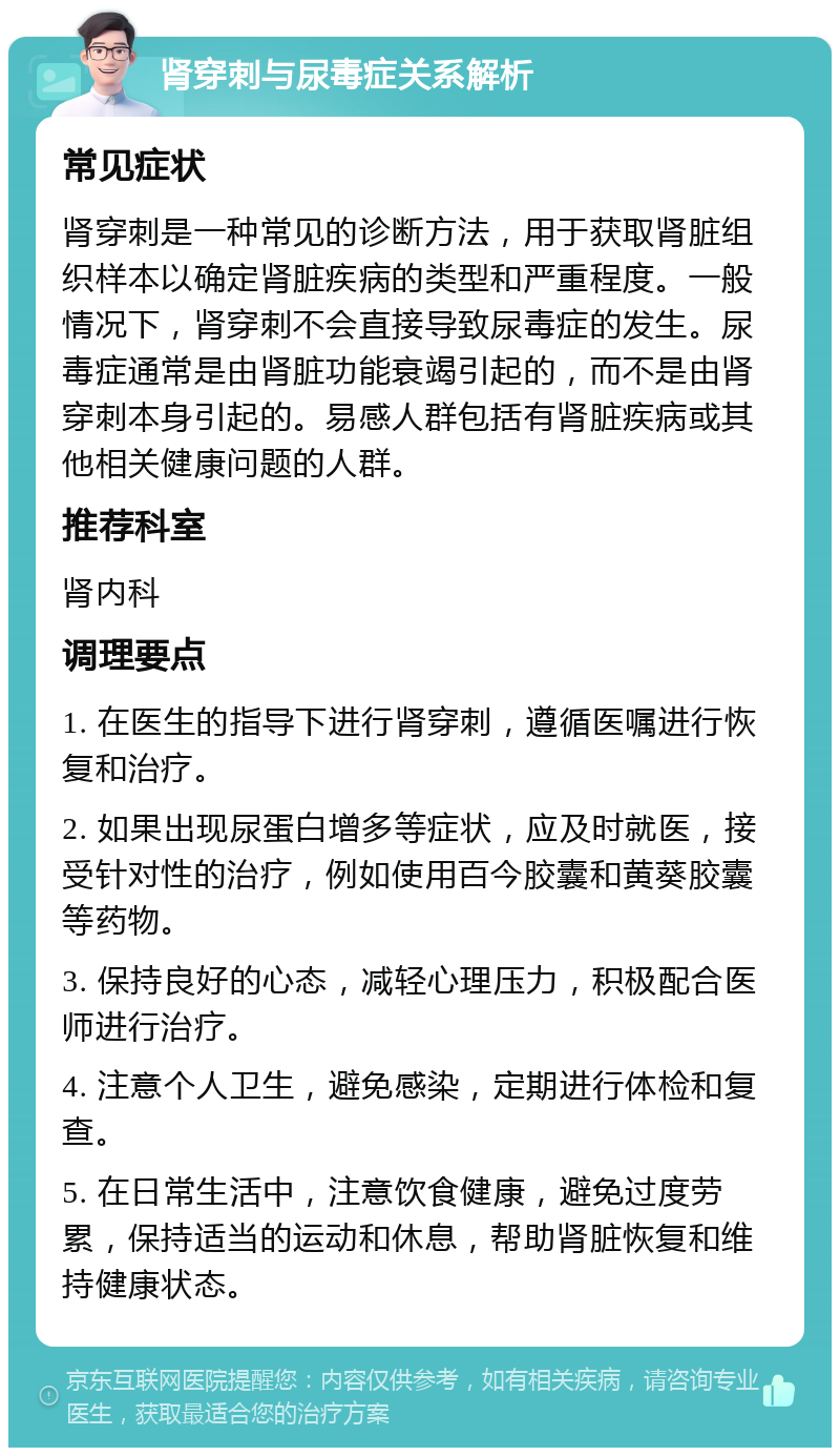 肾穿刺与尿毒症关系解析 常见症状 肾穿刺是一种常见的诊断方法，用于获取肾脏组织样本以确定肾脏疾病的类型和严重程度。一般情况下，肾穿刺不会直接导致尿毒症的发生。尿毒症通常是由肾脏功能衰竭引起的，而不是由肾穿刺本身引起的。易感人群包括有肾脏疾病或其他相关健康问题的人群。 推荐科室 肾内科 调理要点 1. 在医生的指导下进行肾穿刺，遵循医嘱进行恢复和治疗。 2. 如果出现尿蛋白增多等症状，应及时就医，接受针对性的治疗，例如使用百今胶囊和黄葵胶囊等药物。 3. 保持良好的心态，减轻心理压力，积极配合医师进行治疗。 4. 注意个人卫生，避免感染，定期进行体检和复查。 5. 在日常生活中，注意饮食健康，避免过度劳累，保持适当的运动和休息，帮助肾脏恢复和维持健康状态。