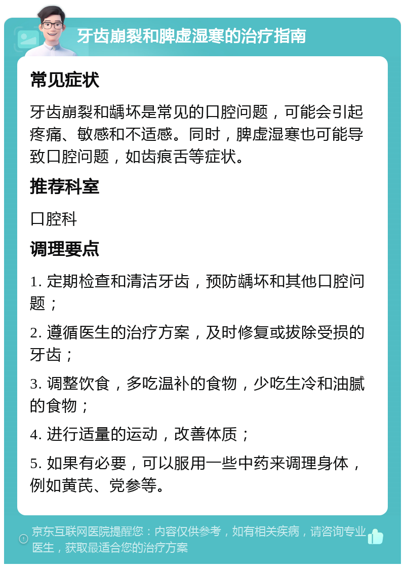 牙齿崩裂和脾虚湿寒的治疗指南 常见症状 牙齿崩裂和龋坏是常见的口腔问题，可能会引起疼痛、敏感和不适感。同时，脾虚湿寒也可能导致口腔问题，如齿痕舌等症状。 推荐科室 口腔科 调理要点 1. 定期检查和清洁牙齿，预防龋坏和其他口腔问题； 2. 遵循医生的治疗方案，及时修复或拔除受损的牙齿； 3. 调整饮食，多吃温补的食物，少吃生冷和油腻的食物； 4. 进行适量的运动，改善体质； 5. 如果有必要，可以服用一些中药来调理身体，例如黄芪、党参等。