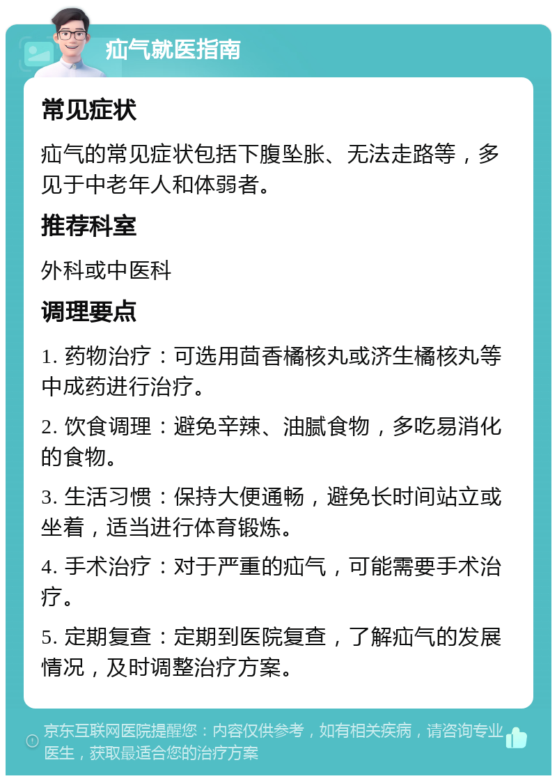 疝气就医指南 常见症状 疝气的常见症状包括下腹坠胀、无法走路等，多见于中老年人和体弱者。 推荐科室 外科或中医科 调理要点 1. 药物治疗：可选用茴香橘核丸或济生橘核丸等中成药进行治疗。 2. 饮食调理：避免辛辣、油腻食物，多吃易消化的食物。 3. 生活习惯：保持大便通畅，避免长时间站立或坐着，适当进行体育锻炼。 4. 手术治疗：对于严重的疝气，可能需要手术治疗。 5. 定期复查：定期到医院复查，了解疝气的发展情况，及时调整治疗方案。