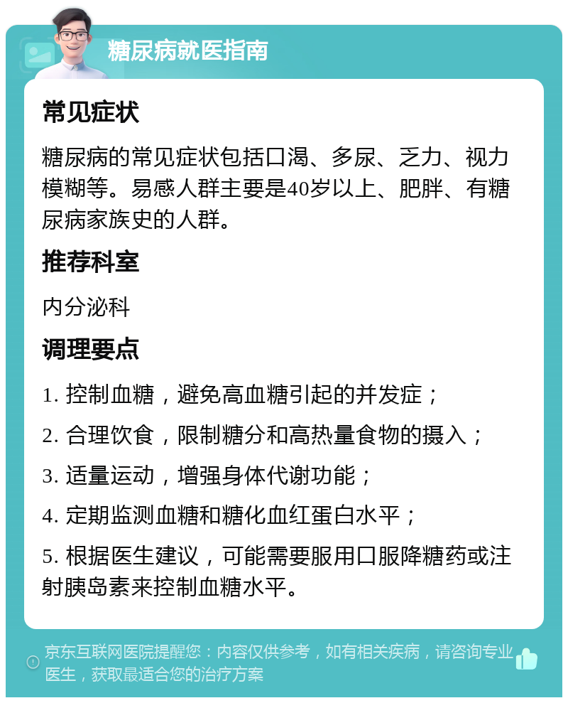 糖尿病就医指南 常见症状 糖尿病的常见症状包括口渴、多尿、乏力、视力模糊等。易感人群主要是40岁以上、肥胖、有糖尿病家族史的人群。 推荐科室 内分泌科 调理要点 1. 控制血糖，避免高血糖引起的并发症； 2. 合理饮食，限制糖分和高热量食物的摄入； 3. 适量运动，增强身体代谢功能； 4. 定期监测血糖和糖化血红蛋白水平； 5. 根据医生建议，可能需要服用口服降糖药或注射胰岛素来控制血糖水平。