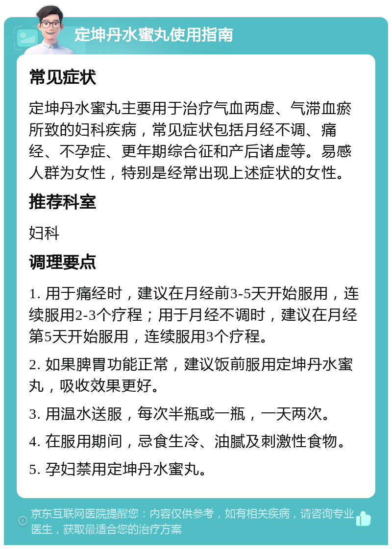 定坤丹水蜜丸使用指南 常见症状 定坤丹水蜜丸主要用于治疗气血两虚、气滞血瘀所致的妇科疾病，常见症状包括月经不调、痛经、不孕症、更年期综合征和产后诸虚等。易感人群为女性，特别是经常出现上述症状的女性。 推荐科室 妇科 调理要点 1. 用于痛经时，建议在月经前3-5天开始服用，连续服用2-3个疗程；用于月经不调时，建议在月经第5天开始服用，连续服用3个疗程。 2. 如果脾胃功能正常，建议饭前服用定坤丹水蜜丸，吸收效果更好。 3. 用温水送服，每次半瓶或一瓶，一天两次。 4. 在服用期间，忌食生冷、油腻及刺激性食物。 5. 孕妇禁用定坤丹水蜜丸。