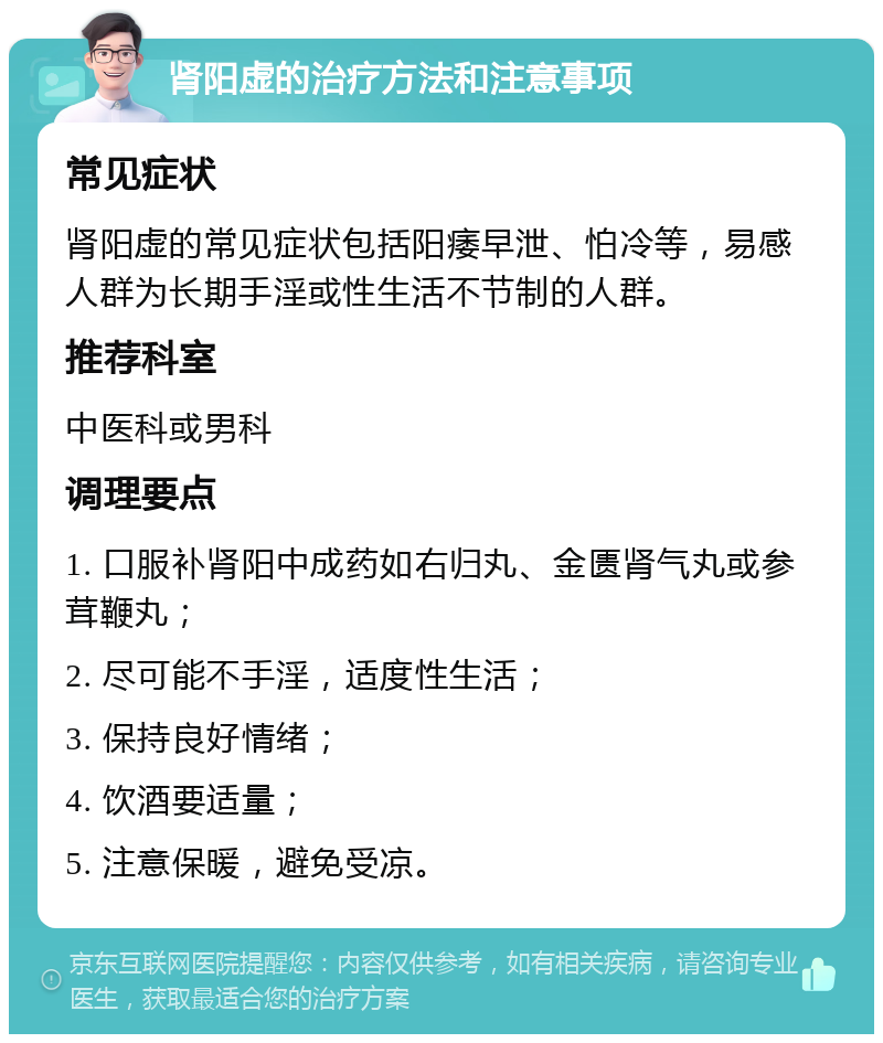 肾阳虚的治疗方法和注意事项 常见症状 肾阳虚的常见症状包括阳痿早泄、怕冷等，易感人群为长期手淫或性生活不节制的人群。 推荐科室 中医科或男科 调理要点 1. 口服补肾阳中成药如右归丸、金匮肾气丸或参茸鞭丸； 2. 尽可能不手淫，适度性生活； 3. 保持良好情绪； 4. 饮酒要适量； 5. 注意保暖，避免受凉。