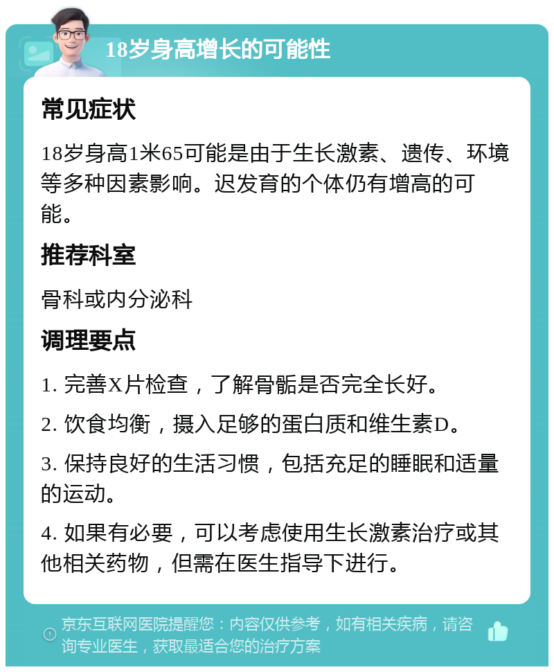 18岁身高增长的可能性 常见症状 18岁身高1米65可能是由于生长激素、遗传、环境等多种因素影响。迟发育的个体仍有增高的可能。 推荐科室 骨科或内分泌科 调理要点 1. 完善X片检查，了解骨骺是否完全长好。 2. 饮食均衡，摄入足够的蛋白质和维生素D。 3. 保持良好的生活习惯，包括充足的睡眠和适量的运动。 4. 如果有必要，可以考虑使用生长激素治疗或其他相关药物，但需在医生指导下进行。