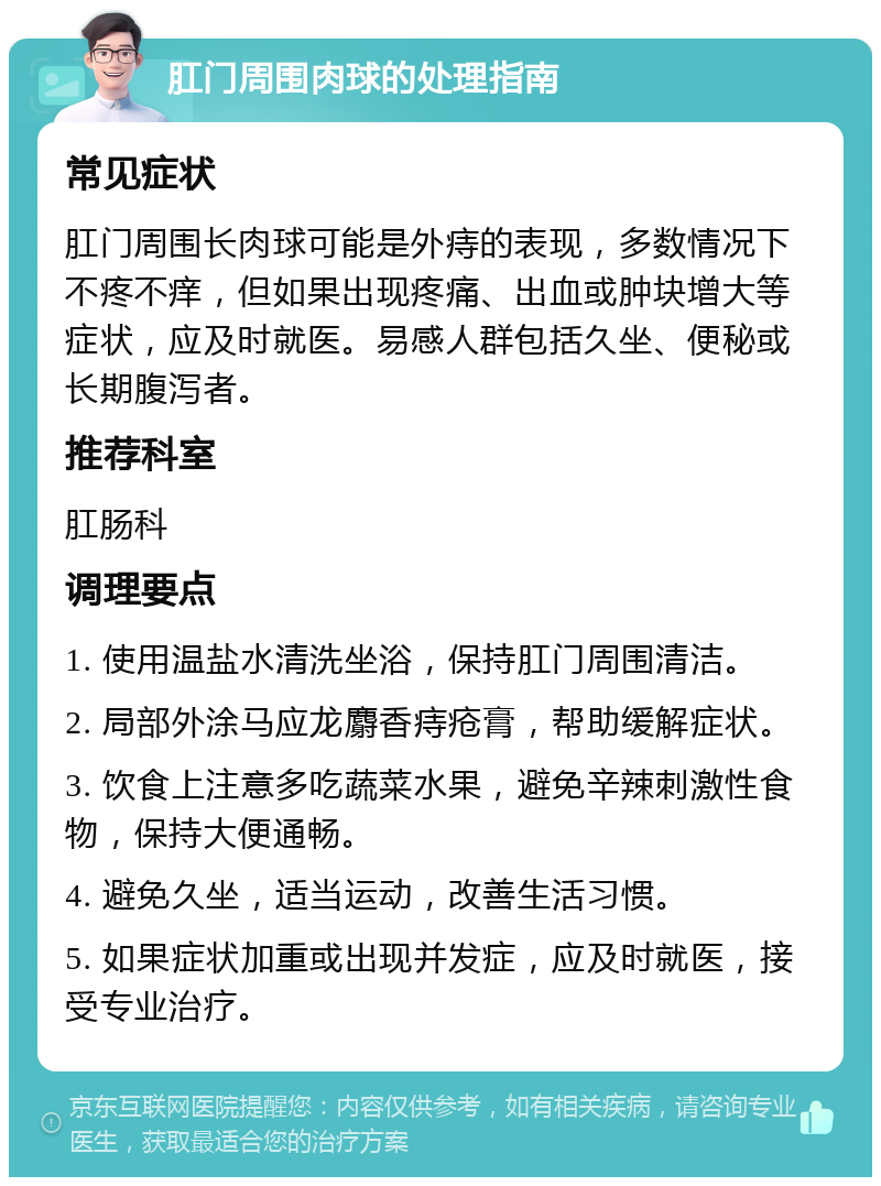 肛门周围肉球的处理指南 常见症状 肛门周围长肉球可能是外痔的表现，多数情况下不疼不痒，但如果出现疼痛、出血或肿块增大等症状，应及时就医。易感人群包括久坐、便秘或长期腹泻者。 推荐科室 肛肠科 调理要点 1. 使用温盐水清洗坐浴，保持肛门周围清洁。 2. 局部外涂马应龙麝香痔疮膏，帮助缓解症状。 3. 饮食上注意多吃蔬菜水果，避免辛辣刺激性食物，保持大便通畅。 4. 避免久坐，适当运动，改善生活习惯。 5. 如果症状加重或出现并发症，应及时就医，接受专业治疗。