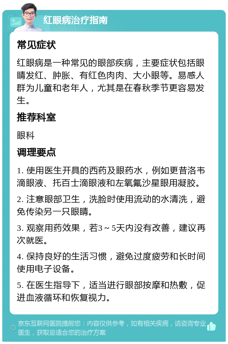 红眼病治疗指南 常见症状 红眼病是一种常见的眼部疾病，主要症状包括眼睛发红、肿胀、有红色肉肉、大小眼等。易感人群为儿童和老年人，尤其是在春秋季节更容易发生。 推荐科室 眼科 调理要点 1. 使用医生开具的西药及眼药水，例如更昔洛韦滴眼液、托百士滴眼液和左氧氟沙星眼用凝胶。 2. 注意眼部卫生，洗脸时使用流动的水清洗，避免传染另一只眼睛。 3. 观察用药效果，若3～5天内没有改善，建议再次就医。 4. 保持良好的生活习惯，避免过度疲劳和长时间使用电子设备。 5. 在医生指导下，适当进行眼部按摩和热敷，促进血液循环和恢复视力。