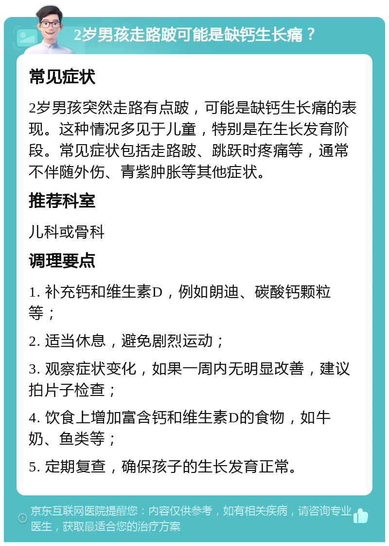 2岁男孩走路跛可能是缺钙生长痛？ 常见症状 2岁男孩突然走路有点跛，可能是缺钙生长痛的表现。这种情况多见于儿童，特别是在生长发育阶段。常见症状包括走路跛、跳跃时疼痛等，通常不伴随外伤、青紫肿胀等其他症状。 推荐科室 儿科或骨科 调理要点 1. 补充钙和维生素D，例如朗迪、碳酸钙颗粒等； 2. 适当休息，避免剧烈运动； 3. 观察症状变化，如果一周内无明显改善，建议拍片子检查； 4. 饮食上增加富含钙和维生素D的食物，如牛奶、鱼类等； 5. 定期复查，确保孩子的生长发育正常。