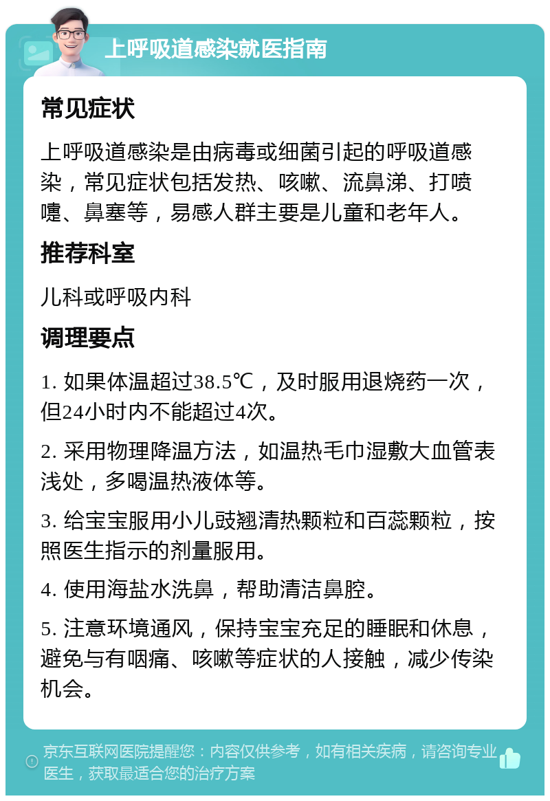 上呼吸道感染就医指南 常见症状 上呼吸道感染是由病毒或细菌引起的呼吸道感染，常见症状包括发热、咳嗽、流鼻涕、打喷嚏、鼻塞等，易感人群主要是儿童和老年人。 推荐科室 儿科或呼吸内科 调理要点 1. 如果体温超过38.5℃，及时服用退烧药一次，但24小时内不能超过4次。 2. 采用物理降温方法，如温热毛巾湿敷大血管表浅处，多喝温热液体等。 3. 给宝宝服用小儿豉翘清热颗粒和百蕊颗粒，按照医生指示的剂量服用。 4. 使用海盐水洗鼻，帮助清洁鼻腔。 5. 注意环境通风，保持宝宝充足的睡眠和休息，避免与有咽痛、咳嗽等症状的人接触，减少传染机会。