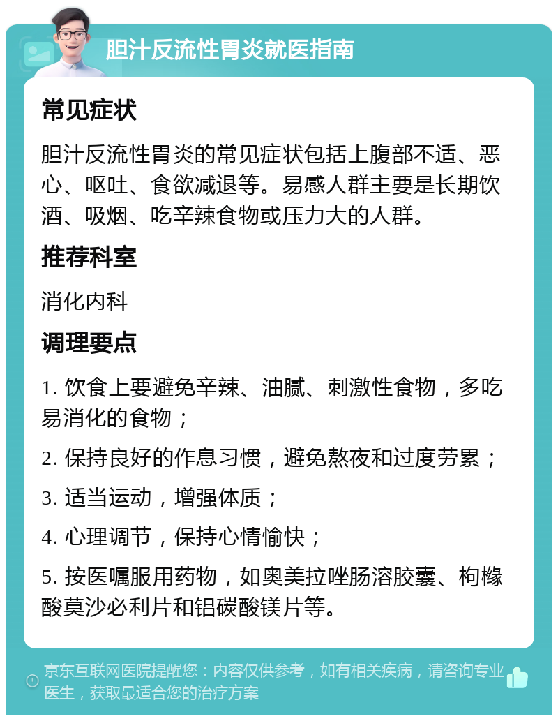 胆汁反流性胃炎就医指南 常见症状 胆汁反流性胃炎的常见症状包括上腹部不适、恶心、呕吐、食欲减退等。易感人群主要是长期饮酒、吸烟、吃辛辣食物或压力大的人群。 推荐科室 消化内科 调理要点 1. 饮食上要避免辛辣、油腻、刺激性食物，多吃易消化的食物； 2. 保持良好的作息习惯，避免熬夜和过度劳累； 3. 适当运动，增强体质； 4. 心理调节，保持心情愉快； 5. 按医嘱服用药物，如奥美拉唑肠溶胶囊、枸橼酸莫沙必利片和铝碳酸镁片等。