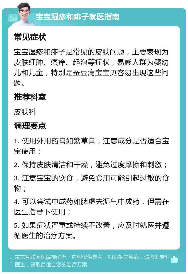 宝宝湿疹和痱子就医指南 常见症状 宝宝湿疹和痱子是常见的皮肤问题，主要表现为皮肤红肿、瘙痒、起泡等症状，易感人群为婴幼儿和儿童，特别是蚕豆病宝宝更容易出现这些问题。 推荐科室 皮肤科 调理要点 1. 使用外用药膏如紫草膏，注意成分是否适合宝宝使用； 2. 保持皮肤清洁和干燥，避免过度摩擦和刺激； 3. 注意宝宝的饮食，避免食用可能引起过敏的食物； 4. 可以尝试中成药如脾虚去湿气中成药，但需在医生指导下使用； 5. 如果症状严重或持续不改善，应及时就医并遵循医生的治疗方案。