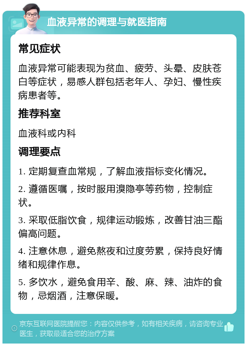 血液异常的调理与就医指南 常见症状 血液异常可能表现为贫血、疲劳、头晕、皮肤苍白等症状，易感人群包括老年人、孕妇、慢性疾病患者等。 推荐科室 血液科或内科 调理要点 1. 定期复查血常规，了解血液指标变化情况。 2. 遵循医嘱，按时服用溴隐亭等药物，控制症状。 3. 采取低脂饮食，规律运动锻炼，改善甘油三酯偏高问题。 4. 注意休息，避免熬夜和过度劳累，保持良好情绪和规律作息。 5. 多饮水，避免食用辛、酸、麻、辣、油炸的食物，忌烟酒，注意保暖。