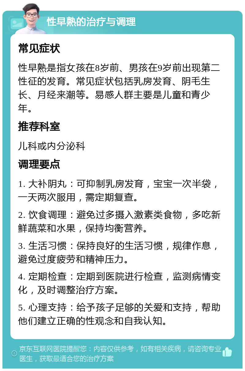 性早熟的治疗与调理 常见症状 性早熟是指女孩在8岁前、男孩在9岁前出现第二性征的发育。常见症状包括乳房发育、阴毛生长、月经来潮等。易感人群主要是儿童和青少年。 推荐科室 儿科或内分泌科 调理要点 1. 大补阴丸：可抑制乳房发育，宝宝一次半袋，一天两次服用，需定期复查。 2. 饮食调理：避免过多摄入激素类食物，多吃新鲜蔬菜和水果，保持均衡营养。 3. 生活习惯：保持良好的生活习惯，规律作息，避免过度疲劳和精神压力。 4. 定期检查：定期到医院进行检查，监测病情变化，及时调整治疗方案。 5. 心理支持：给予孩子足够的关爱和支持，帮助他们建立正确的性观念和自我认知。