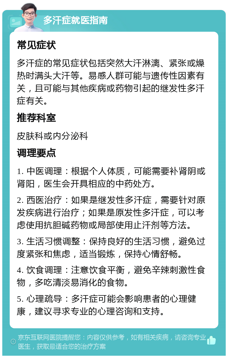 多汗症就医指南 常见症状 多汗症的常见症状包括突然大汗淋漓、紧张或燥热时满头大汗等。易感人群可能与遗传性因素有关，且可能与其他疾病或药物引起的继发性多汗症有关。 推荐科室 皮肤科或内分泌科 调理要点 1. 中医调理：根据个人体质，可能需要补肾阴或肾阳，医生会开具相应的中药处方。 2. 西医治疗：如果是继发性多汗症，需要针对原发疾病进行治疗；如果是原发性多汗症，可以考虑使用抗胆碱药物或局部使用止汗剂等方法。 3. 生活习惯调整：保持良好的生活习惯，避免过度紧张和焦虑，适当锻炼，保持心情舒畅。 4. 饮食调理：注意饮食平衡，避免辛辣刺激性食物，多吃清淡易消化的食物。 5. 心理疏导：多汗症可能会影响患者的心理健康，建议寻求专业的心理咨询和支持。