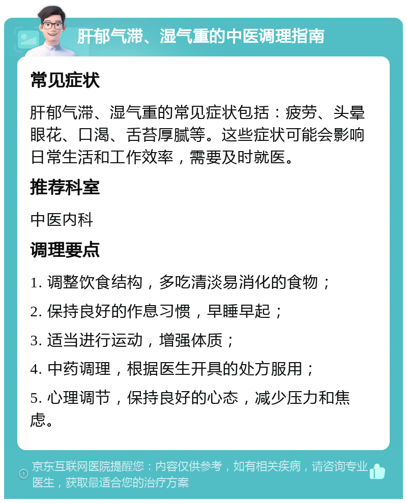 肝郁气滞、湿气重的中医调理指南 常见症状 肝郁气滞、湿气重的常见症状包括：疲劳、头晕眼花、口渴、舌苔厚腻等。这些症状可能会影响日常生活和工作效率，需要及时就医。 推荐科室 中医内科 调理要点 1. 调整饮食结构，多吃清淡易消化的食物； 2. 保持良好的作息习惯，早睡早起； 3. 适当进行运动，增强体质； 4. 中药调理，根据医生开具的处方服用； 5. 心理调节，保持良好的心态，减少压力和焦虑。