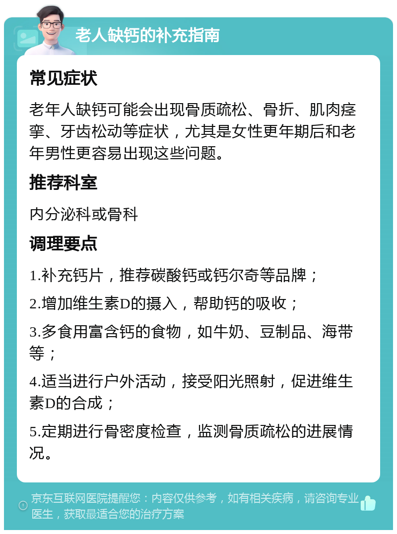 老人缺钙的补充指南 常见症状 老年人缺钙可能会出现骨质疏松、骨折、肌肉痉挛、牙齿松动等症状，尤其是女性更年期后和老年男性更容易出现这些问题。 推荐科室 内分泌科或骨科 调理要点 1.补充钙片，推荐碳酸钙或钙尔奇等品牌； 2.增加维生素D的摄入，帮助钙的吸收； 3.多食用富含钙的食物，如牛奶、豆制品、海带等； 4.适当进行户外活动，接受阳光照射，促进维生素D的合成； 5.定期进行骨密度检查，监测骨质疏松的进展情况。