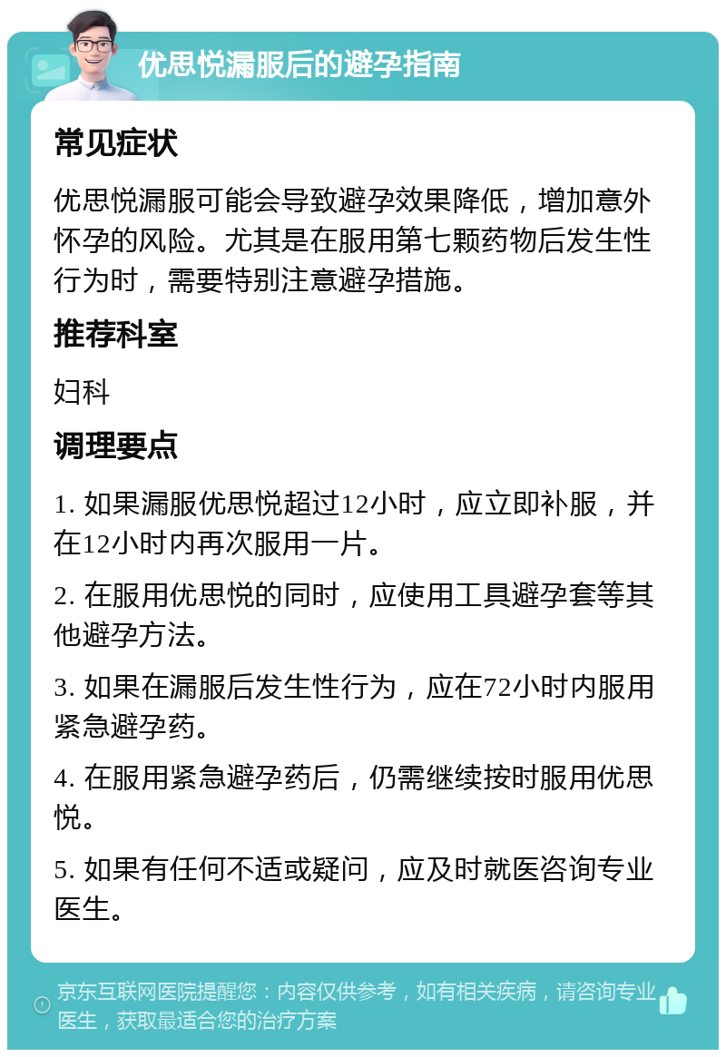 优思悦漏服后的避孕指南 常见症状 优思悦漏服可能会导致避孕效果降低，增加意外怀孕的风险。尤其是在服用第七颗药物后发生性行为时，需要特别注意避孕措施。 推荐科室 妇科 调理要点 1. 如果漏服优思悦超过12小时，应立即补服，并在12小时内再次服用一片。 2. 在服用优思悦的同时，应使用工具避孕套等其他避孕方法。 3. 如果在漏服后发生性行为，应在72小时内服用紧急避孕药。 4. 在服用紧急避孕药后，仍需继续按时服用优思悦。 5. 如果有任何不适或疑问，应及时就医咨询专业医生。