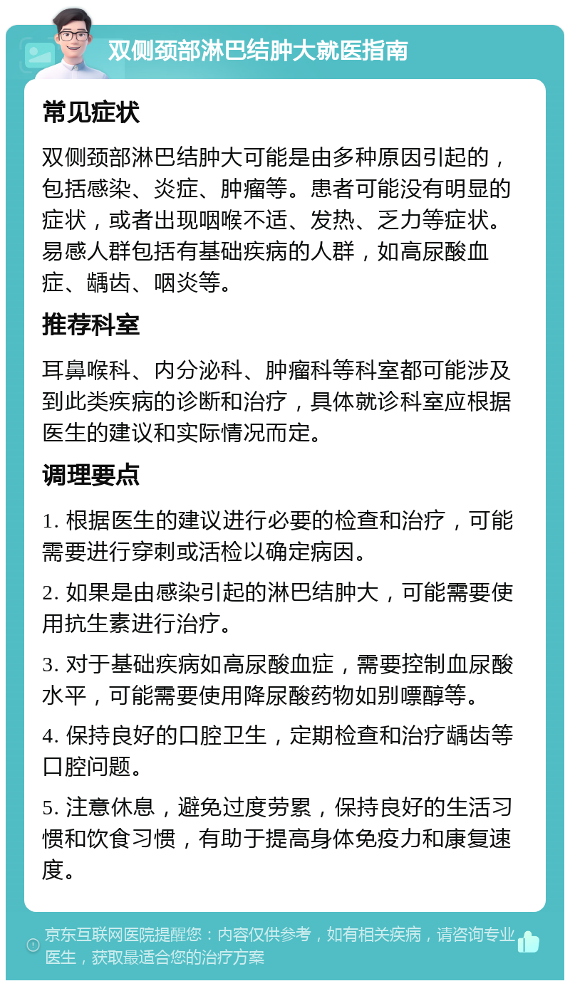 双侧颈部淋巴结肿大就医指南 常见症状 双侧颈部淋巴结肿大可能是由多种原因引起的，包括感染、炎症、肿瘤等。患者可能没有明显的症状，或者出现咽喉不适、发热、乏力等症状。易感人群包括有基础疾病的人群，如高尿酸血症、龋齿、咽炎等。 推荐科室 耳鼻喉科、内分泌科、肿瘤科等科室都可能涉及到此类疾病的诊断和治疗，具体就诊科室应根据医生的建议和实际情况而定。 调理要点 1. 根据医生的建议进行必要的检查和治疗，可能需要进行穿刺或活检以确定病因。 2. 如果是由感染引起的淋巴结肿大，可能需要使用抗生素进行治疗。 3. 对于基础疾病如高尿酸血症，需要控制血尿酸水平，可能需要使用降尿酸药物如别嘌醇等。 4. 保持良好的口腔卫生，定期检查和治疗龋齿等口腔问题。 5. 注意休息，避免过度劳累，保持良好的生活习惯和饮食习惯，有助于提高身体免疫力和康复速度。