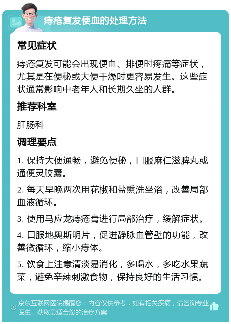 痔疮复发便血的处理方法 常见症状 痔疮复发可能会出现便血、排便时疼痛等症状，尤其是在便秘或大便干燥时更容易发生。这些症状通常影响中老年人和长期久坐的人群。 推荐科室 肛肠科 调理要点 1. 保持大便通畅，避免便秘，口服麻仁滋脾丸或通便灵胶囊。 2. 每天早晚两次用花椒和盐熏洗坐浴，改善局部血液循环。 3. 使用马应龙痔疮膏进行局部治疗，缓解症状。 4. 口服地奥斯明片，促进静脉血管壁的功能，改善微循环，缩小痔体。 5. 饮食上注意清淡易消化，多喝水，多吃水果蔬菜，避免辛辣刺激食物，保持良好的生活习惯。