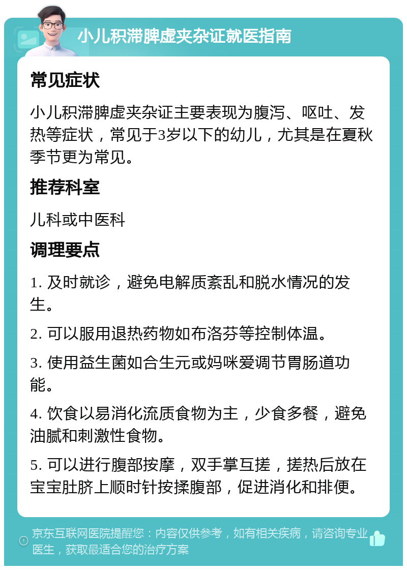 小儿积滞脾虚夹杂证就医指南 常见症状 小儿积滞脾虚夹杂证主要表现为腹泻、呕吐、发热等症状，常见于3岁以下的幼儿，尤其是在夏秋季节更为常见。 推荐科室 儿科或中医科 调理要点 1. 及时就诊，避免电解质紊乱和脱水情况的发生。 2. 可以服用退热药物如布洛芬等控制体温。 3. 使用益生菌如合生元或妈咪爱调节胃肠道功能。 4. 饮食以易消化流质食物为主，少食多餐，避免油腻和刺激性食物。 5. 可以进行腹部按摩，双手掌互搓，搓热后放在宝宝肚脐上顺时针按揉腹部，促进消化和排便。