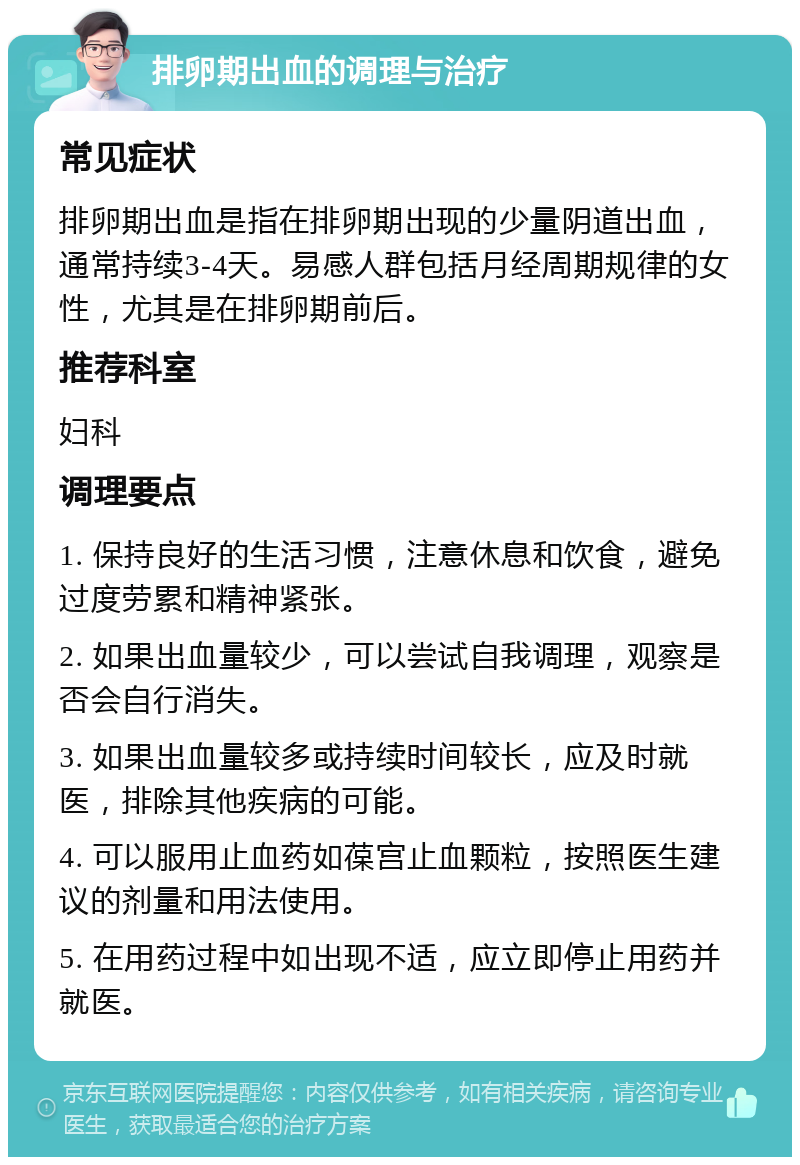 排卵期出血的调理与治疗 常见症状 排卵期出血是指在排卵期出现的少量阴道出血，通常持续3-4天。易感人群包括月经周期规律的女性，尤其是在排卵期前后。 推荐科室 妇科 调理要点 1. 保持良好的生活习惯，注意休息和饮食，避免过度劳累和精神紧张。 2. 如果出血量较少，可以尝试自我调理，观察是否会自行消失。 3. 如果出血量较多或持续时间较长，应及时就医，排除其他疾病的可能。 4. 可以服用止血药如葆宫止血颗粒，按照医生建议的剂量和用法使用。 5. 在用药过程中如出现不适，应立即停止用药并就医。