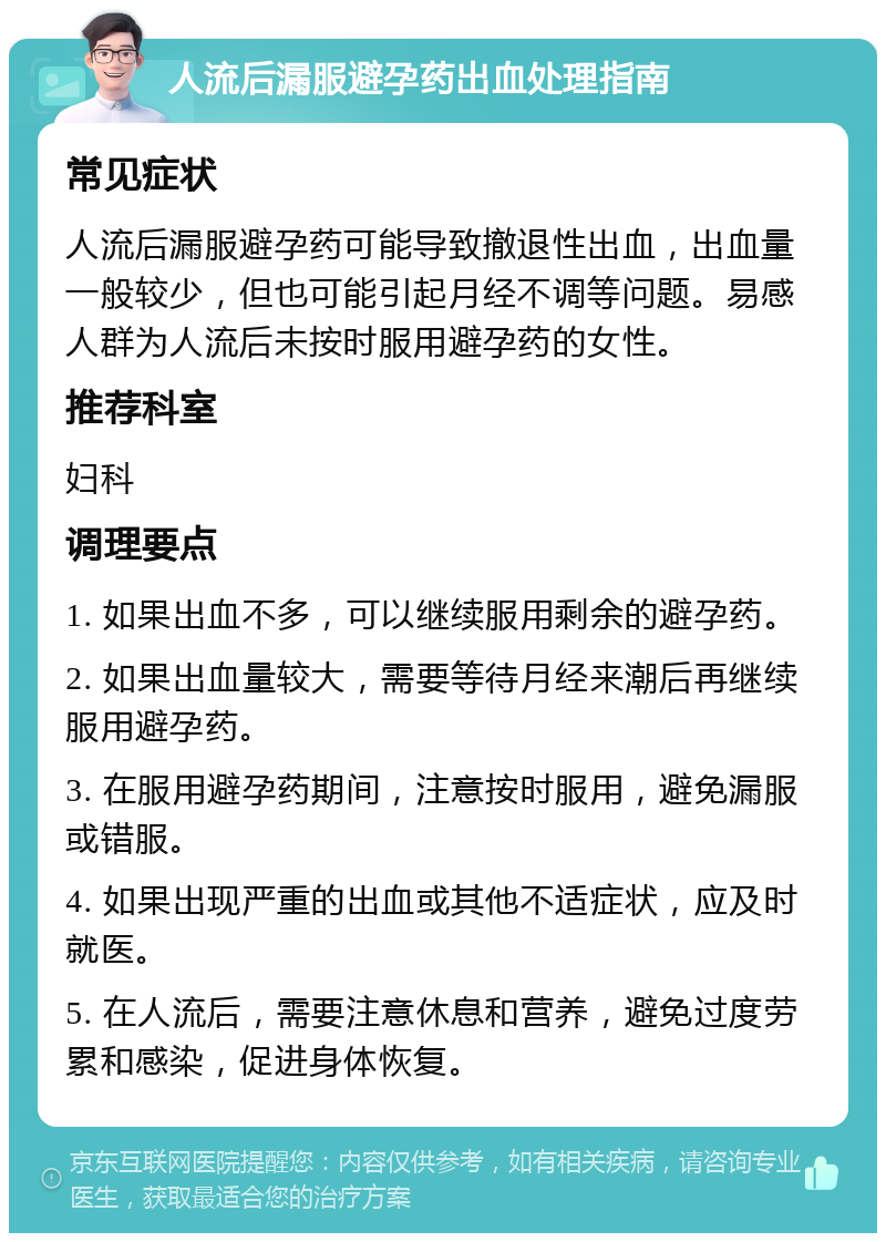 人流后漏服避孕药出血处理指南 常见症状 人流后漏服避孕药可能导致撤退性出血，出血量一般较少，但也可能引起月经不调等问题。易感人群为人流后未按时服用避孕药的女性。 推荐科室 妇科 调理要点 1. 如果出血不多，可以继续服用剩余的避孕药。 2. 如果出血量较大，需要等待月经来潮后再继续服用避孕药。 3. 在服用避孕药期间，注意按时服用，避免漏服或错服。 4. 如果出现严重的出血或其他不适症状，应及时就医。 5. 在人流后，需要注意休息和营养，避免过度劳累和感染，促进身体恢复。