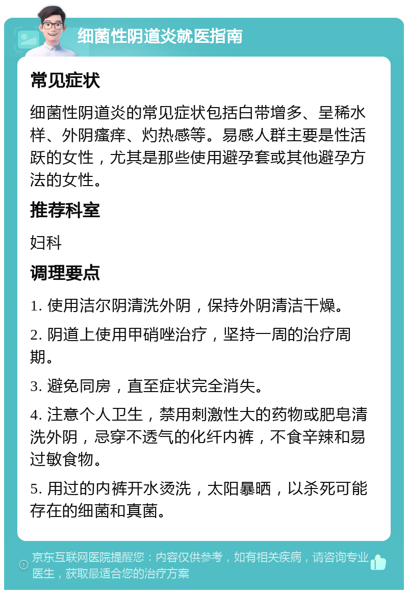 细菌性阴道炎就医指南 常见症状 细菌性阴道炎的常见症状包括白带增多、呈稀水样、外阴瘙痒、灼热感等。易感人群主要是性活跃的女性，尤其是那些使用避孕套或其他避孕方法的女性。 推荐科室 妇科 调理要点 1. 使用洁尔阴清洗外阴，保持外阴清洁干燥。 2. 阴道上使用甲硝唑治疗，坚持一周的治疗周期。 3. 避免同房，直至症状完全消失。 4. 注意个人卫生，禁用刺激性大的药物或肥皂清洗外阴，忌穿不透气的化纤内裤，不食辛辣和易过敏食物。 5. 用过的内裤开水烫洗，太阳暴晒，以杀死可能存在的细菌和真菌。