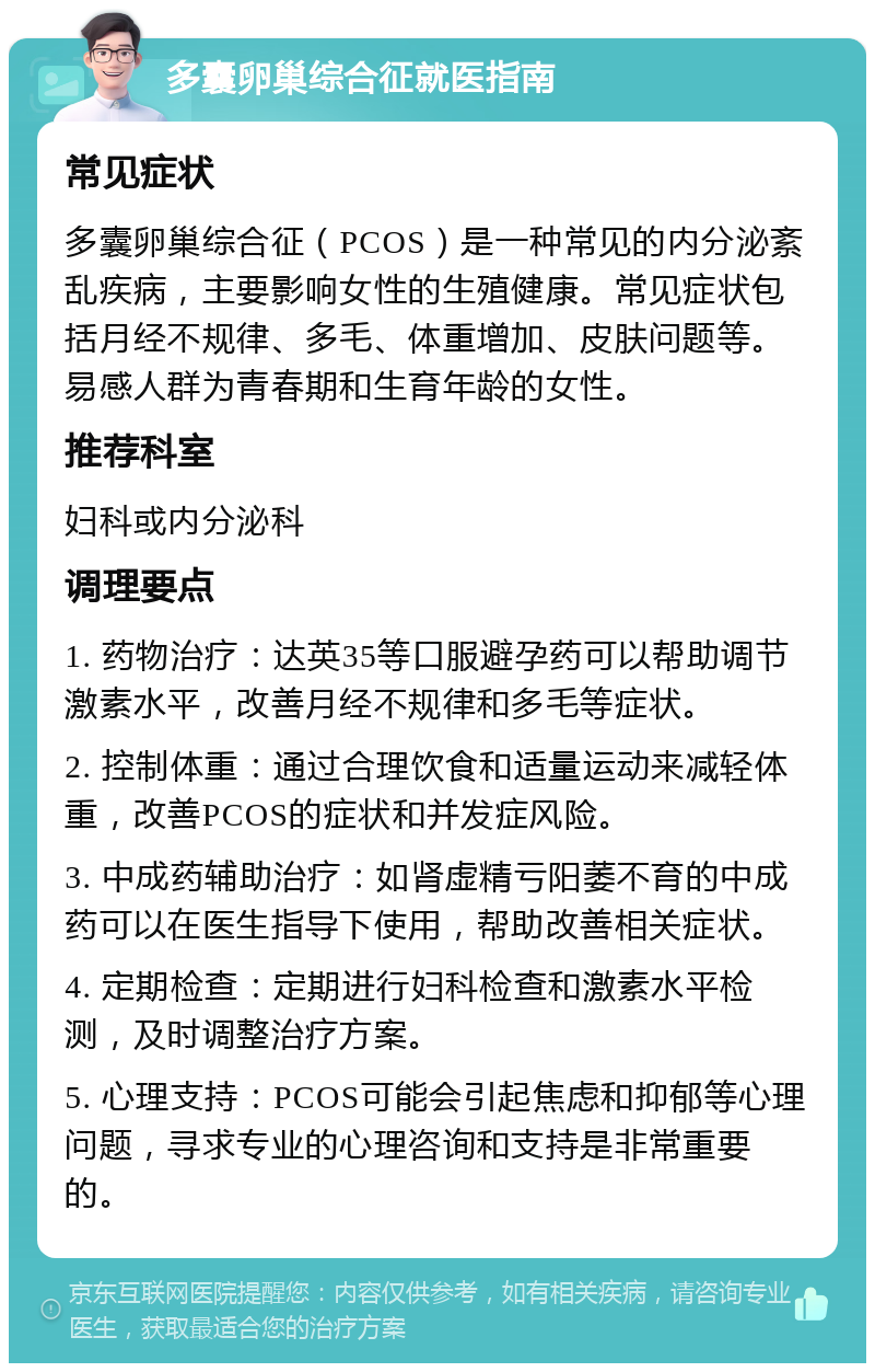 多囊卵巢综合征就医指南 常见症状 多囊卵巢综合征（PCOS）是一种常见的内分泌紊乱疾病，主要影响女性的生殖健康。常见症状包括月经不规律、多毛、体重增加、皮肤问题等。易感人群为青春期和生育年龄的女性。 推荐科室 妇科或内分泌科 调理要点 1. 药物治疗：达英35等口服避孕药可以帮助调节激素水平，改善月经不规律和多毛等症状。 2. 控制体重：通过合理饮食和适量运动来减轻体重，改善PCOS的症状和并发症风险。 3. 中成药辅助治疗：如肾虚精亏阳萎不育的中成药可以在医生指导下使用，帮助改善相关症状。 4. 定期检查：定期进行妇科检查和激素水平检测，及时调整治疗方案。 5. 心理支持：PCOS可能会引起焦虑和抑郁等心理问题，寻求专业的心理咨询和支持是非常重要的。