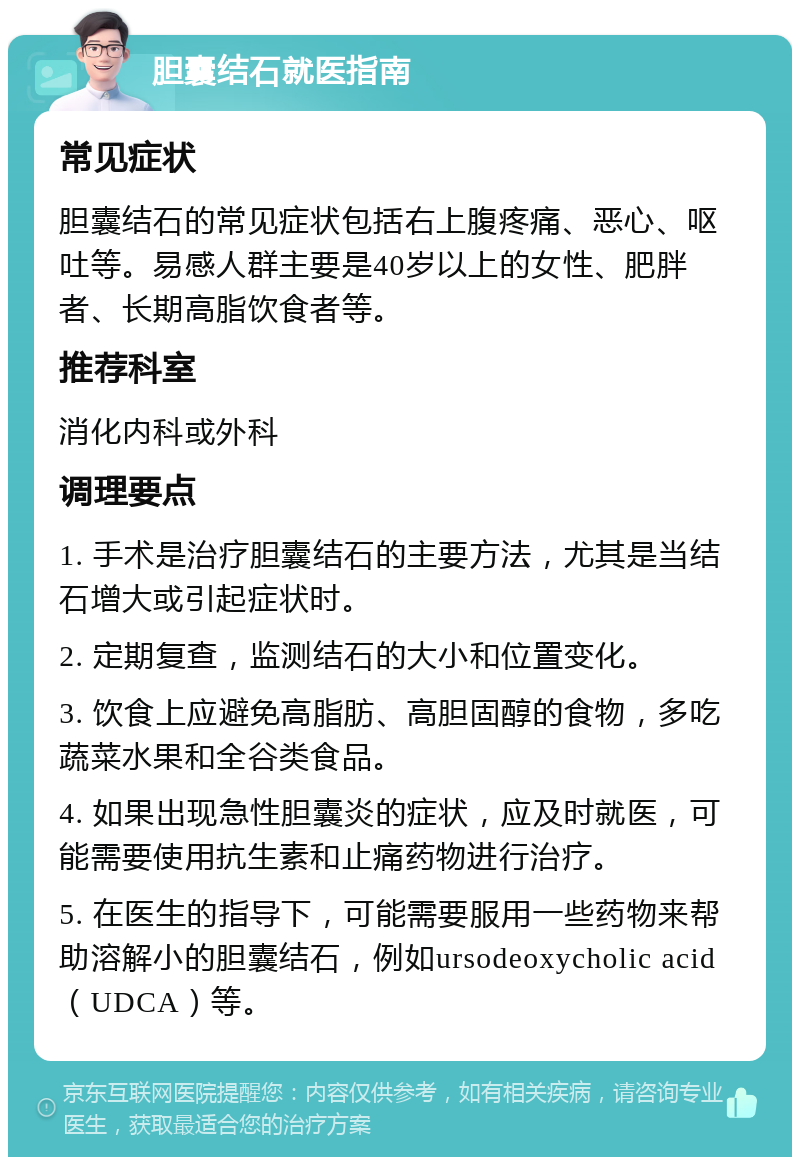 胆囊结石就医指南 常见症状 胆囊结石的常见症状包括右上腹疼痛、恶心、呕吐等。易感人群主要是40岁以上的女性、肥胖者、长期高脂饮食者等。 推荐科室 消化内科或外科 调理要点 1. 手术是治疗胆囊结石的主要方法，尤其是当结石增大或引起症状时。 2. 定期复查，监测结石的大小和位置变化。 3. 饮食上应避免高脂肪、高胆固醇的食物，多吃蔬菜水果和全谷类食品。 4. 如果出现急性胆囊炎的症状，应及时就医，可能需要使用抗生素和止痛药物进行治疗。 5. 在医生的指导下，可能需要服用一些药物来帮助溶解小的胆囊结石，例如ursodeoxycholic acid（UDCA）等。