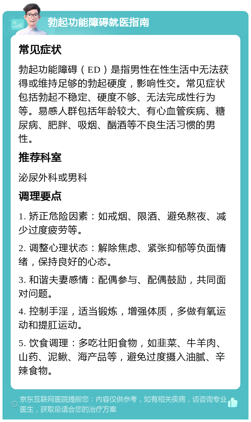 勃起功能障碍就医指南 常见症状 勃起功能障碍（ED）是指男性在性生活中无法获得或维持足够的勃起硬度，影响性交。常见症状包括勃起不稳定、硬度不够、无法完成性行为等。易感人群包括年龄较大、有心血管疾病、糖尿病、肥胖、吸烟、酗酒等不良生活习惯的男性。 推荐科室 泌尿外科或男科 调理要点 1. 矫正危险因素：如戒烟、限酒、避免熬夜、减少过度疲劳等。 2. 调整心理状态：解除焦虑、紧张抑郁等负面情绪，保持良好的心态。 3. 和谐夫妻感情：配偶参与、配偶鼓励，共同面对问题。 4. 控制手淫，适当锻炼，增强体质，多做有氧运动和提肛运动。 5. 饮食调理：多吃壮阳食物，如韭菜、牛羊肉、山药、泥鳅、海产品等，避免过度摄入油腻、辛辣食物。